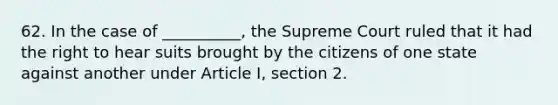 62. In the case of __________, the Supreme Court ruled that it had the right to hear suits brought by the citizens of one state against another under Article I, section 2.