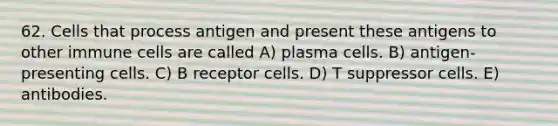 62. Cells that process antigen and present these antigens to other immune cells are called A) plasma cells. B) antigen-presenting cells. C) B receptor cells. D) T suppressor cells. E) antibodies.