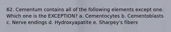 62. Cementum contains all of the following elements except one. Which one is the EXCEPTION? a. Cementocytes b. Cementoblasts c. Nerve endings d. Hydroxyapatite e. Sharpey's fibers