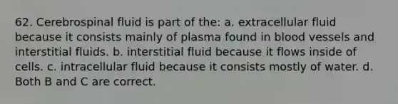 62. Cerebrospinal fluid is part of the: a. extracellular fluid because it consists mainly of plasma found in blood vessels and interstitial fluids. b. interstitial fluid because it flows inside of cells. c. intracellular fluid because it consists mostly of water. d. Both B and C are correct.