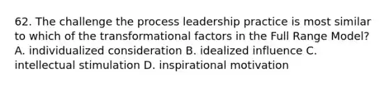 62. The challenge the process leadership practice is most similar to which of the transformational factors in the Full Range Model? A. individualized consideration B. idealized influence C. intellectual stimulation D. inspirational motivation