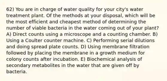 62) You are in charge of water quality for your city's water treatment plant. Of the methods at your disposal, which will be the most efficient and cheapest method of determining the number of viable bacteria in the water coming out of your plant? A) Direct counts using a microscope and a counting chamber. B) Using a Coulter counter machine. C) Performing serial dilutions and doing spread plate counts. D) Using membrane filtration followed by placing the membrane in a growth medium for colony counts after incubation. E) Biochemical analysis of secondary metabolites in the water that are given off by bacteria.