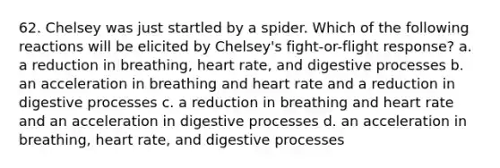 62. Chelsey was just startled by a spider. Which of the following reactions will be elicited by Chelsey's fight-or-flight response? a. a reduction in breathing, heart rate, and digestive processes b. an acceleration in breathing and heart rate and a reduction in digestive processes c. a reduction in breathing and heart rate and an acceleration in digestive processes d. an acceleration in breathing, heart rate, and digestive processes