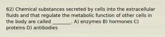 62) Chemical substances secreted by cells into the extracellular fluids and that regulate the metabolic function of other cells in the body are called ________. A) enzymes B) hormones C) proteins D) antibodies