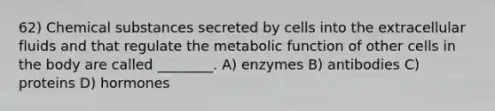 62) Chemical substances secreted by cells into the extracellular fluids and that regulate the metabolic function of other cells in the body are called ________. A) enzymes B) antibodies C) proteins D) hormones