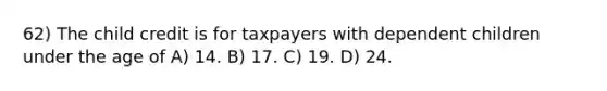 62) The child credit is for taxpayers with dependent children under the age of A) 14. B) 17. C) 19. D) 24.