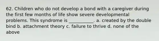 62. Children who do not develop a bond with a caregiver during the first few months of life show severe developmental problems. This syndrome is ___________. a. created by the double bind b. attachment theory c. failure to thrive d. none of the above