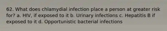 62. What does chlamydial infection place a person at greater risk for? a. HIV, if exposed to it b. Urinary infections c. Hepatitis B if exposed to it d. Opportunistic bacterial infections