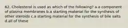 62. Cholesterol is used as which of the following? a.a component of plasma membranes b.a starting material for the synthesis of other steroids c.a starting material for the synthesis of bile salts d.all of these