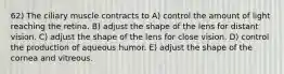 62) The ciliary muscle contracts to A) control the amount of light reaching the retina. B) adjust the shape of the lens for distant vision. C) adjust the shape of the lens for close vision. D) control the production of aqueous humor. E) adjust the shape of the cornea and vitreous.