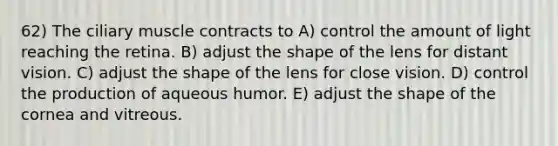 62) The ciliary muscle contracts to A) control the amount of light reaching the retina. B) adjust the shape of the lens for distant vision. C) adjust the shape of the lens for close vision. D) control the production of aqueous humor. E) adjust the shape of the cornea and vitreous.