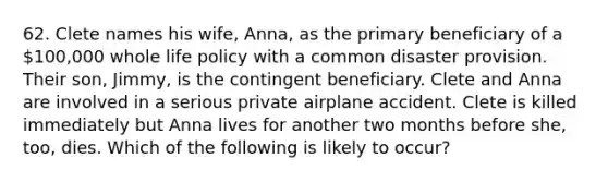 62. Clete names his wife, Anna, as the primary beneficiary of a 100,000 whole life policy with a common disaster provision. Their son, Jimmy, is the contingent beneficiary. Clete and Anna are involved in a serious private airplane accident. Clete is killed immediately but Anna lives for another two months before she, too, dies. Which of the following is likely to occur?