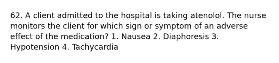 62. A client admitted to the hospital is taking atenolol. The nurse monitors the client for which sign or symptom of an adverse effect of the medication? 1. Nausea 2. Diaphoresis 3. Hypotension 4. Tachycardia