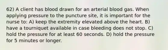 62) A client has blood drawn for an arterial blood gas. When applying pressure to the puncture site, it is important for the nurse to: A) keep the extremity elevated above the heart. B) have a tourniquet available in case bleeding does not stop. C) hold the pressure for at least 60 seconds. D) hold the pressure for 5 minutes or longer.