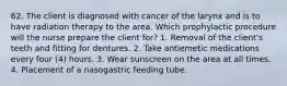 62. The client is diagnosed with cancer of the larynx and is to have radiation therapy to the area. Which prophylactic procedure will the nurse prepare the client for? 1. Removal of the client's teeth and fitting for dentures. 2. Take antiemetic medications every four (4) hours. 3. Wear sunscreen on the area at all times. 4. Placement of a nasogastric feeding tube.