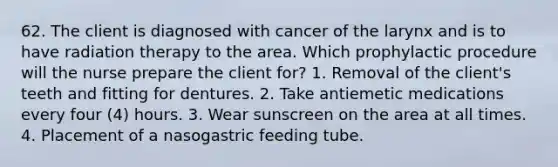 62. The client is diagnosed with cancer of the larynx and is to have radiation therapy to the area. Which prophylactic procedure will the nurse prepare the client for? 1. Removal of the client's teeth and fitting for dentures. 2. Take antiemetic medications every four (4) hours. 3. Wear sunscreen on the area at all times. 4. Placement of a nasogastric feeding tube.