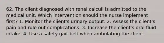 62. The client diagnosed with renal calculi is admitted to the medical unit. Which intervention should the nurse implement first? 1. Monitor the client's urinary output. 2. Assess the client's pain and rule out complications. 3. Increase the client's oral fluid intake. 4. Use a safety gait belt when ambulating the client.