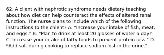 62. A client with nephrotic syndrome needs dietary teaching about how diet can help counteract the effects of altered renal function, The nurse plans to include which of the following instructions to the chient? A. "Increase your intake of fish, meat, and eggs.* B. "Plan to drink at least 20 glasses of water a day!' C. Increase your intake of fatty foods to prevent protein loss." D. *Add salt during cooking to replace sodium lost in the urine."