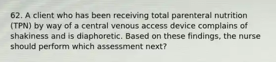 62. A client who has been receiving total parenteral nutrition (TPN) by way of a central venous access device complains of shakiness and is diaphoretic. Based on these findings, the nurse should perform which assessment next?