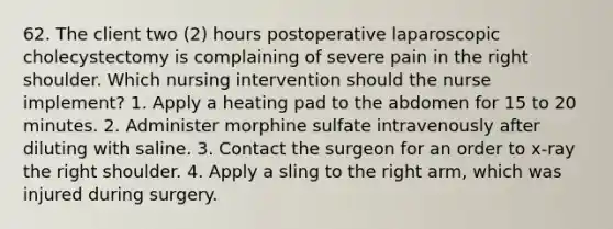 62. The client two (2) hours postoperative laparoscopic cholecystectomy is complaining of severe pain in the right shoulder. Which nursing intervention should the nurse implement? 1. Apply a heating pad to the abdomen for 15 to 20 minutes. 2. Administer morphine sulfate intravenously after diluting with saline. 3. Contact the surgeon for an order to x-ray the right shoulder. 4. Apply a sling to the right arm, which was injured during surgery.