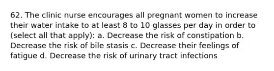 62. The clinic nurse encourages all pregnant women to increase their water intake to at least 8 to 10 glasses per day in order to (select all that apply): a. Decrease the risk of constipation b. Decrease the risk of bile stasis c. Decrease their feelings of fatigue d. Decrease the risk of urinary tract infections