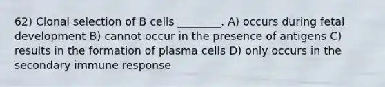 62) Clonal selection of B cells ________. A) occurs during fetal development B) cannot occur in the presence of antigens C) results in the formation of plasma cells D) only occurs in the secondary immune response