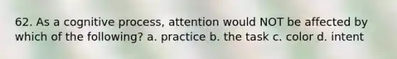 62. As a cognitive process, attention would NOT be affected by which of the following? a. practice b. the task c. color d. intent