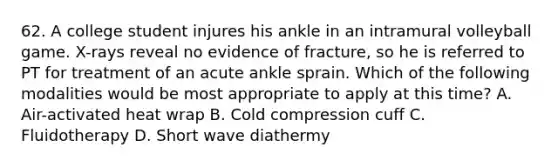 62. A college student injures his ankle in an intramural volleyball game. X-rays reveal no evidence of fracture, so he is referred to PT for treatment of an acute ankle sprain. Which of the following modalities would be most appropriate to apply at this time? A. Air-activated heat wrap B. Cold compression cuff C. Fluidotherapy D. Short wave diathermy