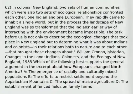 62) In colonial New England, two sets of human communities which were also two sets of ecological relationships confronted each other, one Indian and one European. They rapidly came to inhabit a single world, but in the process the landscape of New England was so transformed that the Indians' earlier way of interacting with the environment became impossible. The task before us is not only to describe the ecological changes that took place in New England but to determine what it was about Indians and colonists—in their relations both to nature and to each other—that brought those changes about." William Cronon, historian, Changes in the Land: Indians, Colonists, and the Ecology of New England, 1983 Which of the following best supports the general argument in the excerpt about how Europeans changed North America? A: The emergence of racially and culturally mixed populations B: The efforts to restrict settlement beyond the Appalachian Mountains C: The spread of maize agriculture D: The establishment of fenced fields on family farms