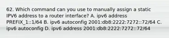 62. Which command can you use to manually assign a static IPV6 address to a router interface? A. ipv6 address PREFIX_1::1/64 B. ipv6 autoconfig 2001:db8:2222:7272::72/64 C. ipv6 autoconfig D. ipv6 address 2001:db8:2222:7272::72/64