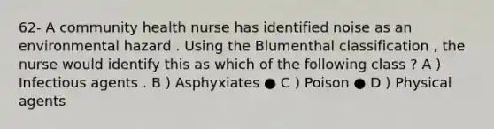 62- A community health nurse has identified noise as an environmental hazard . Using the Blumenthal classification , the nurse would identify this as which of the following class ? A ) Infectious agents . B ) Asphyxiates ● C ) Poison ● D ) Physical agents