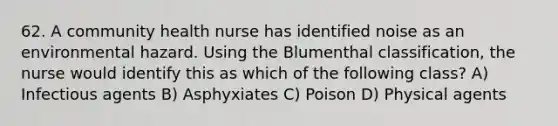 62. A community health nurse has identified noise as an environmental hazard. Using the Blumenthal classification, the nurse would identify this as which of the following class? A) Infectious agents B) Asphyxiates C) Poison D) Physical agents