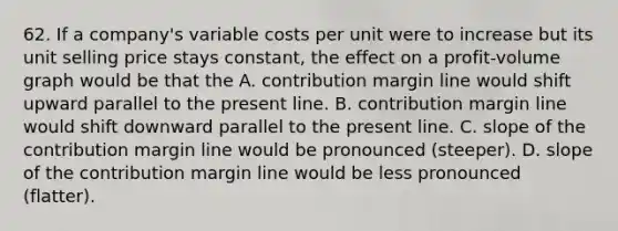 62. If a company's variable costs per unit were to increase but its unit selling price stays constant, the effect on a profit-volume graph would be that the A. contribution margin line would shift upward parallel to the present line. B. contribution margin line would shift downward parallel to the present line. C. slope of the contribution margin line would be pronounced (steeper). D. slope of the contribution margin line would be less pronounced (flatter).