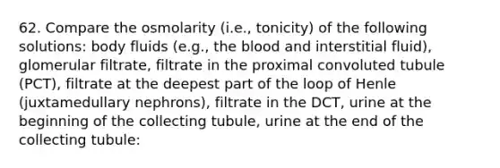 62. Compare the osmolarity (i.e., tonicity) of the following solutions: body fluids (e.g., the blood and interstitial fluid), glomerular filtrate, filtrate in the proximal convoluted tubule (PCT), filtrate at the deepest part of the loop of Henle (juxtamedullary nephrons), filtrate in the DCT, urine at the beginning of the collecting tubule, urine at the end of the collecting tubule: