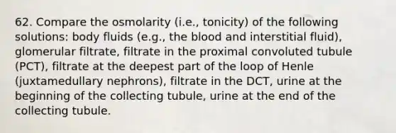 62. Compare the osmolarity (i.e., tonicity) of the following solutions: body fluids (e.g., <a href='https://www.questionai.com/knowledge/k7oXMfj7lk-the-blood' class='anchor-knowledge'>the blood</a> and interstitial fluid), glomerular filtrate, filtrate in the proximal convoluted tubule (PCT), filtrate at the deepest part of the loop of Henle (juxtamedullary nephrons), filtrate in the DCT, urine at the beginning of the collecting tubule, urine at the end of the collecting tubule.