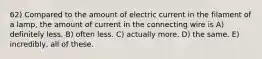 62) Compared to the amount of electric current in the filament of a lamp, the amount of current in the connecting wire is A) definitely less. B) often less. C) actually more. D) the same. E) incredibly, all of these.