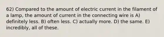 62) Compared to the amount of electric current in the filament of a lamp, the amount of current in the connecting wire is A) definitely less. B) often less. C) actually more. D) the same. E) incredibly, all of these.