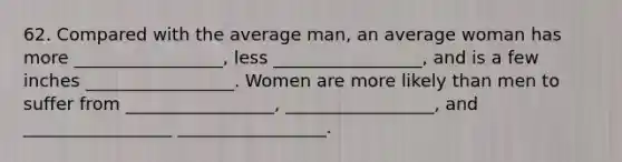 62. Compared with the average man, an average woman has more _________________, less _________________, and is a few inches _________________. Women are more likely than men to suffer from _________________, _________________, and _________________ _________________.