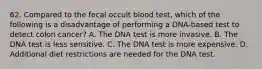 62. Compared to the fecal occult blood test, which of the following is a disadvantage of performing a DNA-based test to detect colon cancer? A. The DNA test is more invasive. B. The DNA test is less sensitive. C. The DNA test is more expensive. D. Additional diet restrictions are needed for the DNA test.