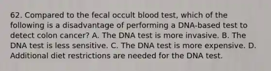 62. Compared to the fecal occult blood test, which of the following is a disadvantage of performing a DNA-based test to detect colon cancer? A. The DNA test is more invasive. B. The DNA test is less sensitive. C. The DNA test is more expensive. D. Additional diet restrictions are needed for the DNA test.