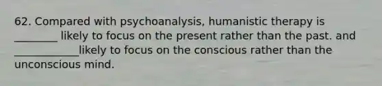 62. Compared with psychoanalysis, humanistic therapy is ________ likely to focus on the present rather than the past. and ____________likely to focus on the conscious rather than the unconscious mind.