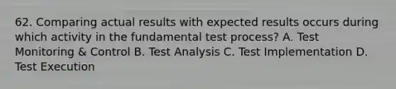 62. Comparing actual results with expected results occurs during which activity in the fundamental test process? A. Test Monitoring & Control B. Test Analysis C. Test Implementation D. Test Execution