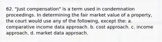 62. "Just compensation" is a term used in condemnation proceedings. In determining the fair market value of a property, the court would use any of the following, except the: a. comparative income data approach. b. cost approach. c. income approach. d. market data approach.