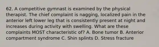 62. A competitive gymnast is examined by the physical therapist. The chief complaint is nagging, localized pain in the anterior left lower leg that is consistently present at night and increases during activity with swelling. What are these complaints MOST characteristic of? A. Bone tumor B. Anterior compartment syndrome C. Shin splints D. Stress fracture