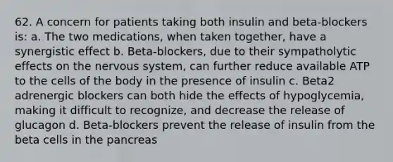 62. A concern for patients taking both insulin and beta-blockers is: a. The two medications, when taken together, have a synergistic effect b. Beta-blockers, due to their sympatholytic effects on the nervous system, can further reduce available ATP to the cells of the body in the presence of insulin c. Beta2 adrenergic blockers can both hide the effects of hypoglycemia, making it difficult to recognize, and decrease the release of glucagon d. Beta-blockers prevent the release of insulin from the beta cells in the pancreas