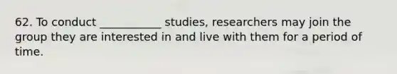 62. To conduct ___________ studies, researchers may join the group they are interested in and live with them for a period of time.