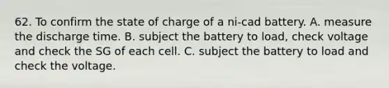 62. To confirm the state of charge of a ni-cad battery. A. measure the discharge time. B. subject the battery to load, check voltage and check the SG of each cell. C. subject the battery to load and check the voltage.