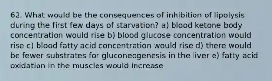 62. What would be the consequences of inhibition of lipolysis during the first few days of starvation? a) blood ketone body concentration would rise b) blood glucose concentration would rise c) blood fatty acid concentration would rise d) there would be fewer substrates for gluconeogenesis in the liver e) fatty acid oxidation in the muscles would increase