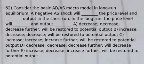 62) Consider the basic AD/AS macro model in long-run equilibrium. A negative AS shock will ________ the price level and ________ output in the short run. In the long run, the price level will ________ and output ________. A) decrease; decrease; decrease further; will be restored to potential output B) increase; decrease; decrease; will be restored to potential output C) increase; increase; increase further; will be restored to potential output D) decrease; decrease; decrease further; will decrease further E) increase; decrease; increase further; will be restored to potential output