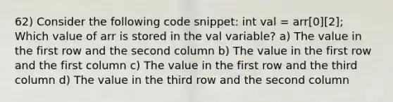 62) Consider the following code snippet: int val = arr[0][2]; Which value of arr is stored in the val variable? a) The value in the first row and the second column b) The value in the first row and the first column c) The value in the first row and the third column d) The value in the third row and the second column